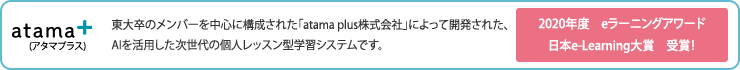 東大卒のメンバーを中心に構成された「atama plus株式会社」によって開発された、AIを活用した次世代の個人レッスン型学習システムです。 2020年度　eラーニングアワード日本e-Learning大賞　受賞！