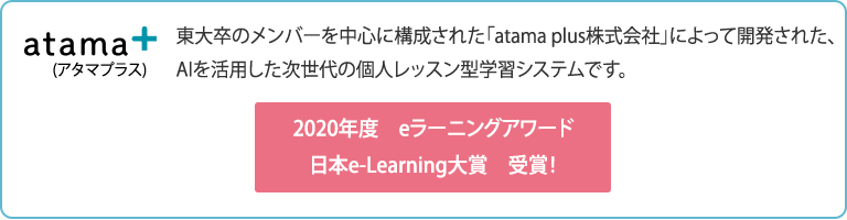 東大卒のメンバーを中心に構成された「atama plus株式会社」によって開発された、AIを活用した次世代の個人レッスン型学習システムです。 2020年度　eラーニングアワード日本e-Learning大賞　受賞！